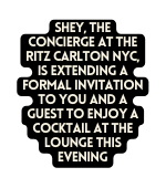 SHEY the concierge at THE RITZ CARLTON NYC IS extending a formal invitation to you and a guest to enjoy a cocktail at the lounge this evening
